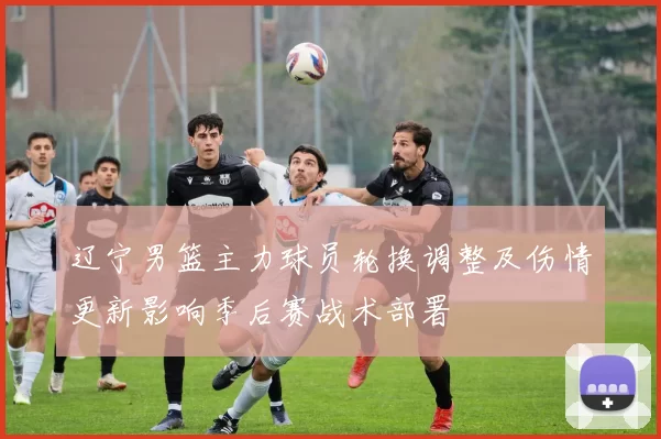 辽宁男篮主力球员轮换调整及伤情更新影响季后赛战术部署