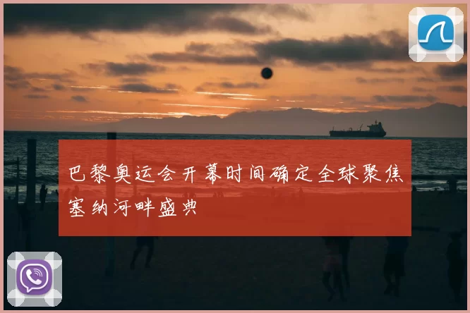 巴黎奥运会开幕时间确定全球聚焦塞纳河畔盛典