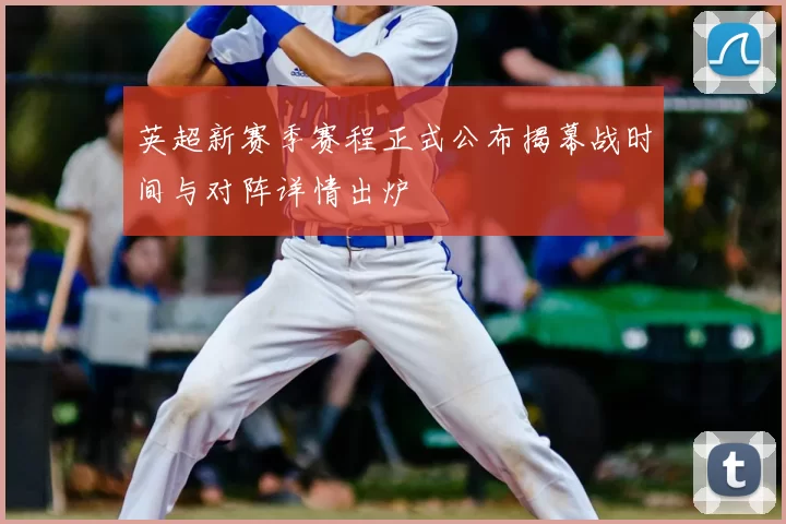 英超新赛季赛程正式公布揭幕战时间与对阵详情出炉