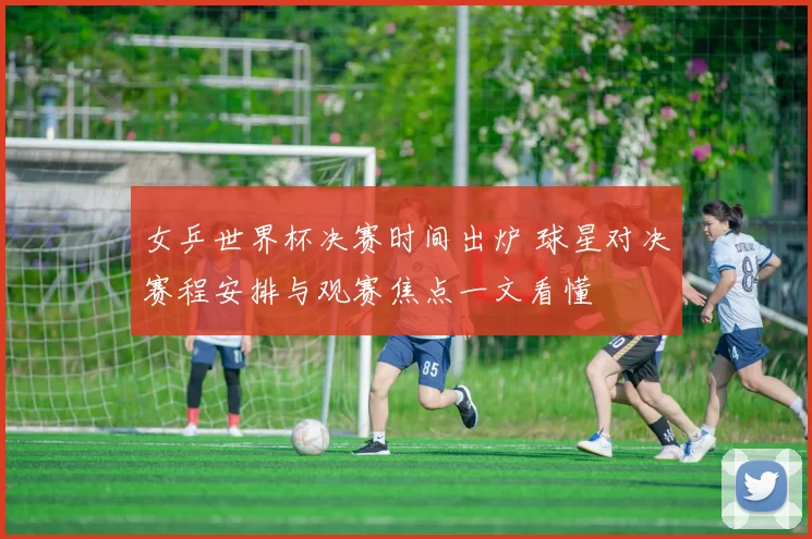 女乒世界杯决赛时间出炉 球星对决赛程安排与观赛焦点一文看懂