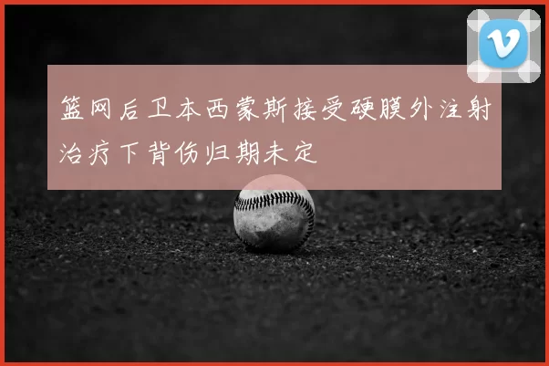 篮网后卫本西蒙斯接受硬膜外注射治疗下背伤归期未定