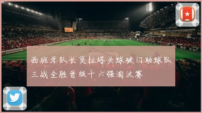 西班牙队长莫拉塔头球破门助球队三战全胜晋级十六强淘汰赛