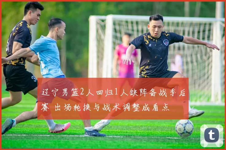 辽宁男篮2人回归1人缺阵备战季后赛 出场轮换与战术调整成看点