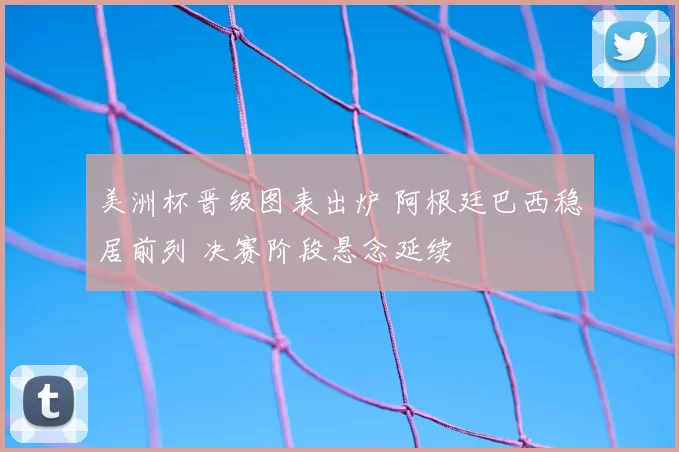 美洲杯晋级图表出炉 阿根廷巴西稳居前列 决赛阶段悬念延续