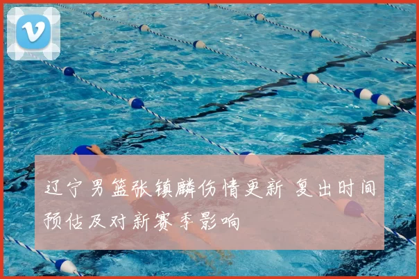 辽宁男篮张镇麟伤情更新 复出时间预估及对新赛季影响