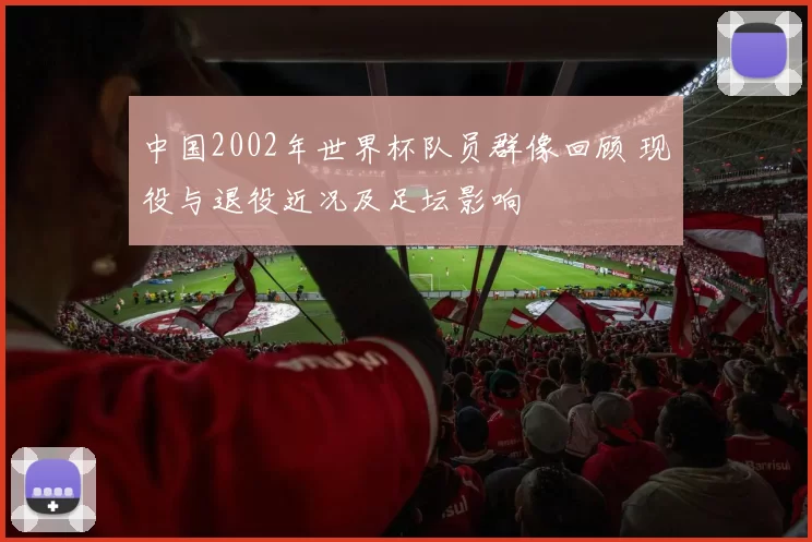 中国2002年世界杯队员群像回顾 现役与退役近况及足坛影响