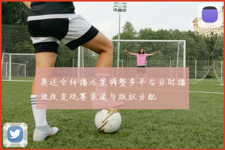 奥运会转播方案调整多平台分时播放改变观赛渠道与版权分配