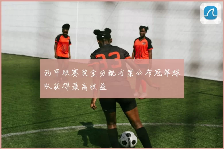 西甲联赛奖金分配方案公布冠军球队获得最高收益