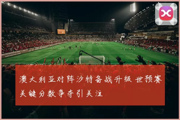 澳大利亚对阵沙特备战升级 世预赛关键分数争夺引关注