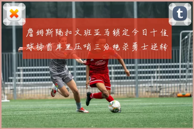 詹姆斯隔扣文班亚马锁定今日十佳球榜首库里压哨三分绝杀勇士逆转独行侠