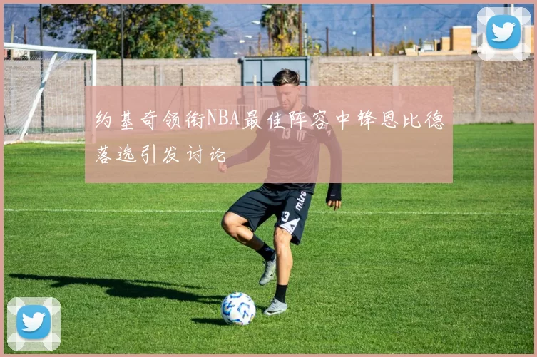 约基奇领衔NBA最佳阵容中锋恩比德落选引发讨论