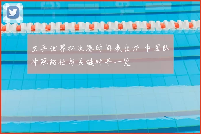 女乒世界杯决赛时间表出炉 中国队冲冠路径与关键对手一览