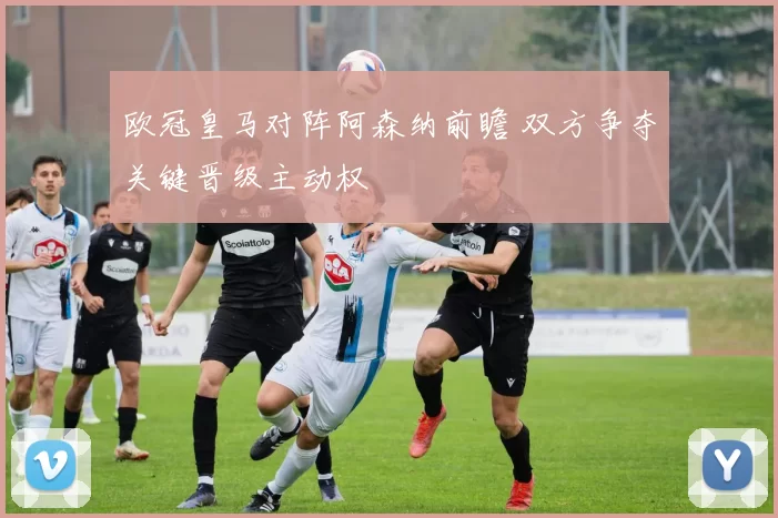 欧冠皇马对阵阿森纳前瞻 双方争夺关键晋级主动权