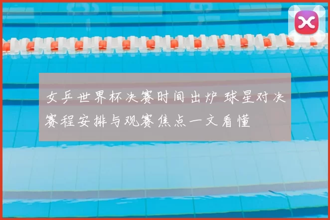 女乒世界杯决赛时间出炉 球星对决赛程安排与观赛焦点一文看懂