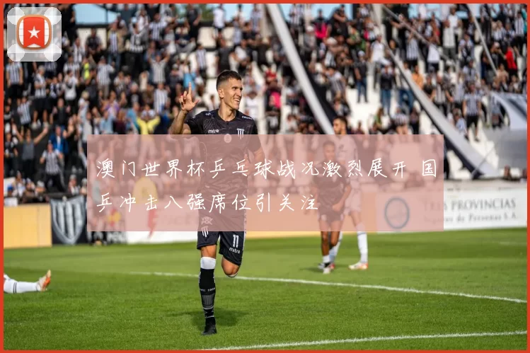 澳门世界杯乒乓球战况激烈展开 国乒冲击八强席位引关注