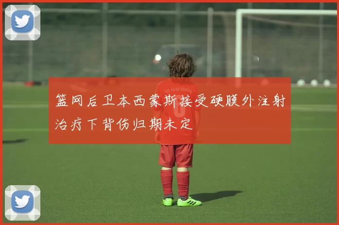 篮网后卫本西蒙斯接受硬膜外注射治疗下背伤归期未定