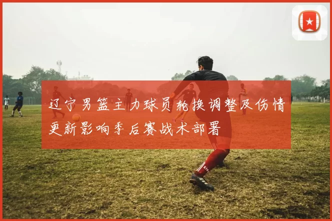 辽宁男篮主力球员轮换调整及伤情更新影响季后赛战术部署