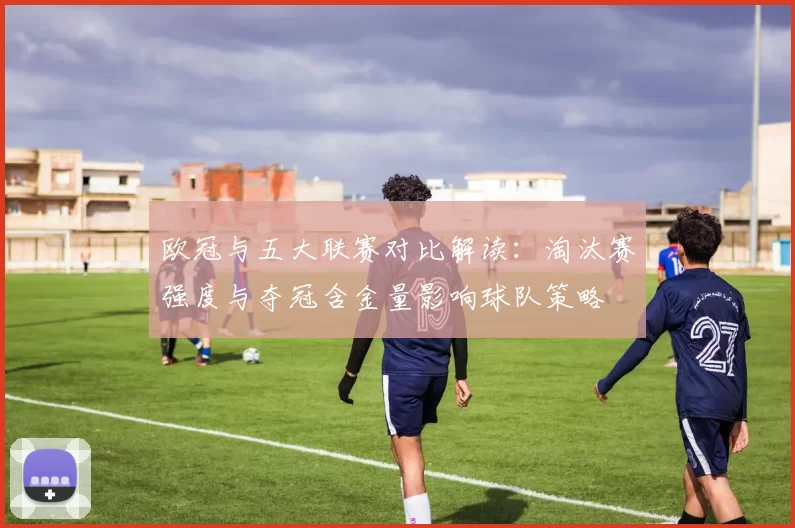 欧冠与五大联赛对比解读：淘汰赛强度与夺冠含金量影响球队策略