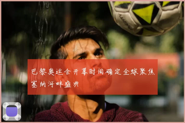 巴黎奥运会开幕时间确定全球聚焦塞纳河畔盛典