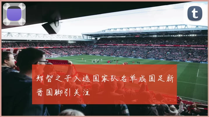 郑智之子入选国家队名单成国足新晋国脚引关注