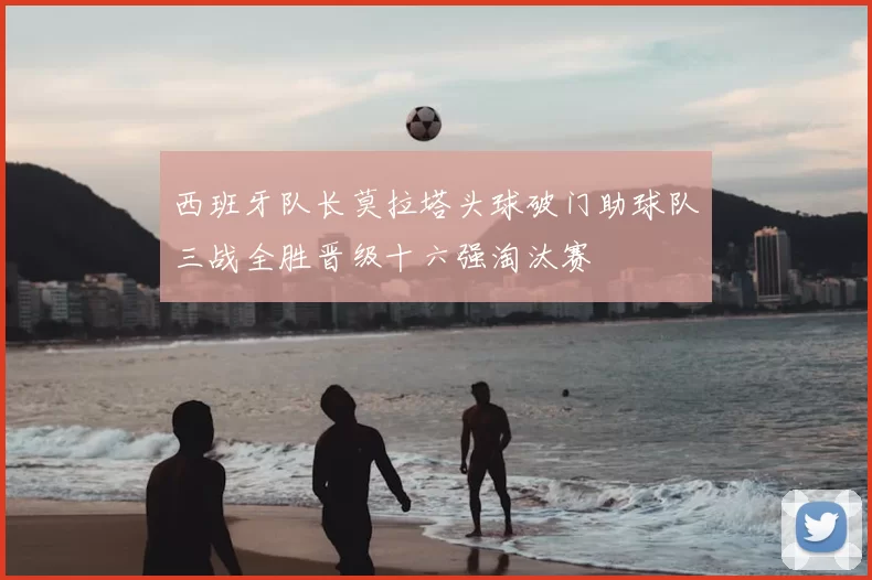 西班牙队长莫拉塔头球破门助球队三战全胜晋级十六强淘汰赛