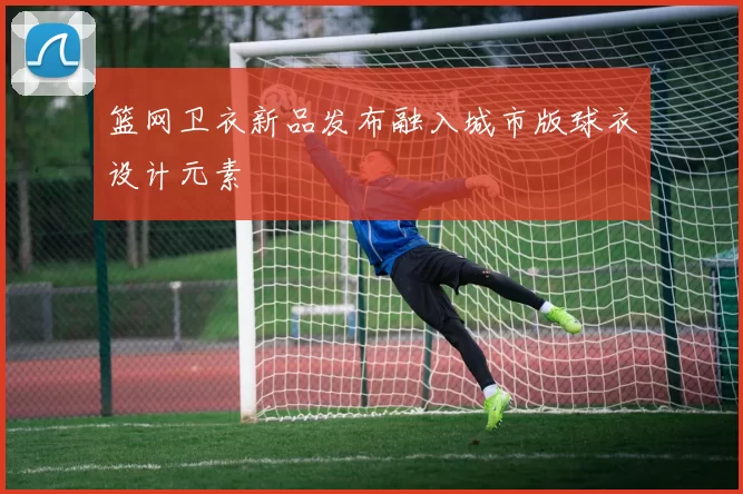 篮网卫衣新品发布融入城市版球衣设计元素