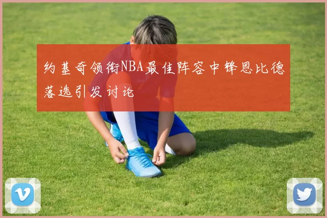 约基奇领衔NBA最佳阵容中锋恩比德落选引发讨论