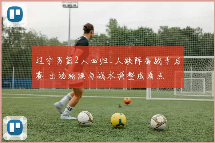 辽宁男篮2人回归1人缺阵备战季后赛 出场轮换与战术调整成看点