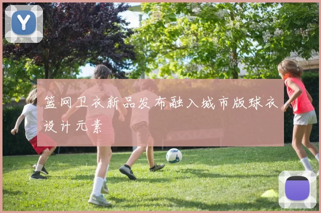 篮网卫衣新品发布融入城市版球衣设计元素