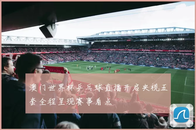 澳门世界杯乒乓球直播开启央视五套全程呈现赛事看点